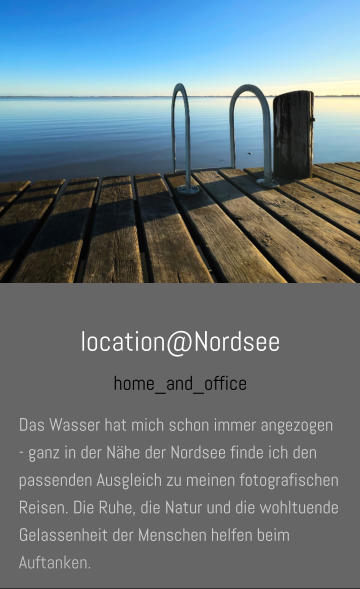 location@Nordsee home_and_office Das Wasser hat mich schon immer angezogen - ganz in der Nähe der Nordsee finde ich den passenden Ausgleich zu meinen fotografischen Reisen. Die Ruhe, die Natur und die wohltuende Gelassenheit der Menschen helfen beim Auftanken.
